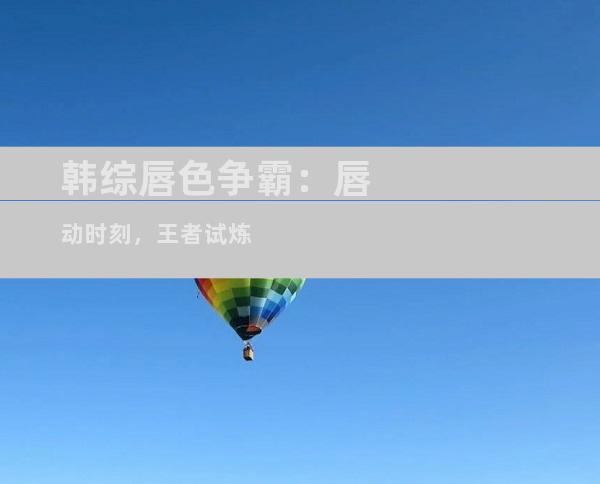 韩综唇色争霸：唇动时刻，王者试炼