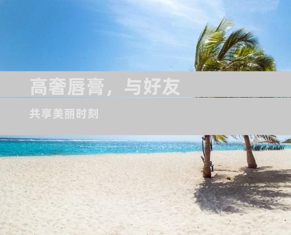 高奢唇膏，与好友共享美丽时刻